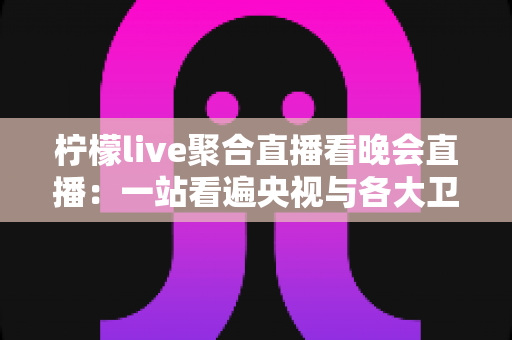柠檬live聚合直播看晚会直播：一站看遍央视与各大卫视晚会的高效观看指南