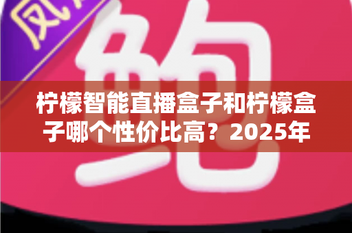 柠檬智能直播盒子和柠檬盒子哪个性价比高？2025年最全选购对比测评指南