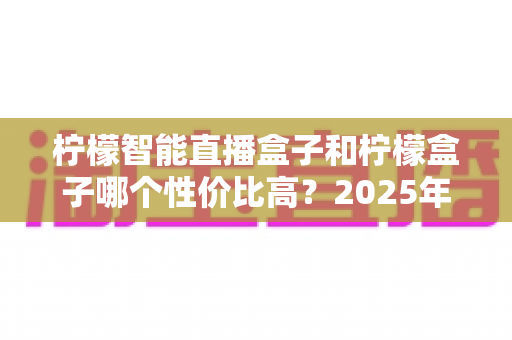 柠檬智能直播盒子和柠檬盒子哪个性价比高？2025年最全选购对比测评指南