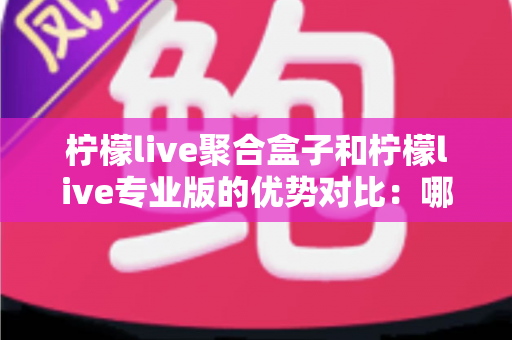 柠檬live聚合盒子和柠檬live专业版的优势对比：哪个版本更适合你的观看需求？