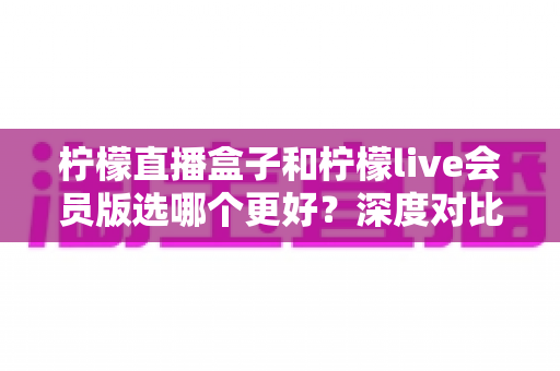 柠檬直播盒子和柠檬live会员版选哪个更好？深度对比分析与实用选购指南