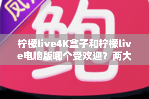 柠檬live4K盒子和柠檬live电脑版哪个受欢迎?两大热门版本全方位对比,帮你找到最值得入手的观影方案 柠檬live4K盒子和柠檬live电脑版哪个受欢迎?两大热门版本全方位对比,帮你找到最值得入手的观影方案