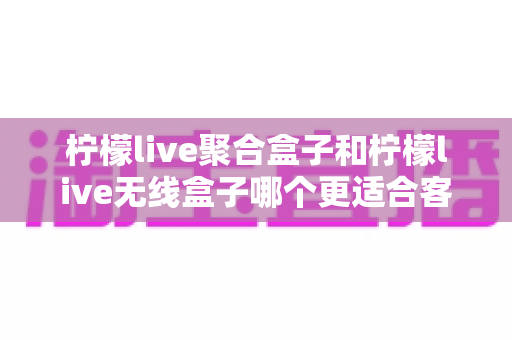 柠檬live聚合盒子和柠檬live无线盒子哪个更适合客厅？深度对比选购指南