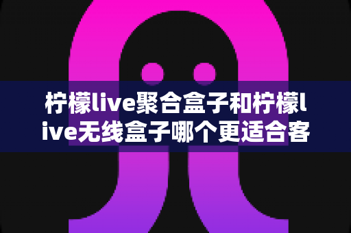柠檬live聚合盒子和柠檬live无线盒子哪个更适合客厅？深度对比选购指南