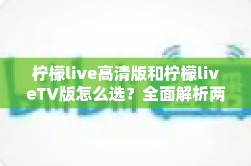柠檬live高清版和柠檬liveTV版怎么选?全面解析两大版本的差异与最佳选择方案 柠檬live高清版和柠檬liveTV版怎么选?全面解析两大版本的差异与最佳选择方案