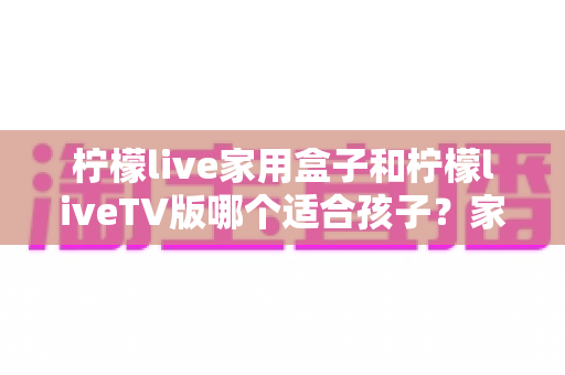 柠檬live家用盒子和柠檬liveTV版哪个适合孩子？家长必看的深度对比与选购全攻略