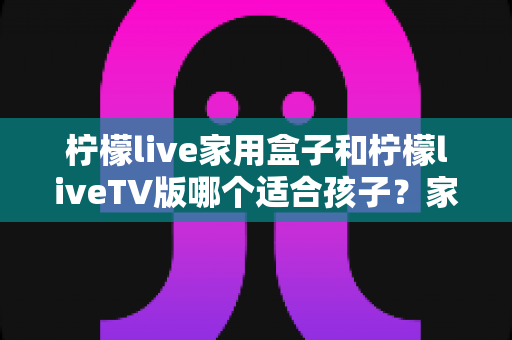 柠檬live家用盒子和柠檬liveTV版哪个适合孩子？家长必看的深度对比与选购全攻略