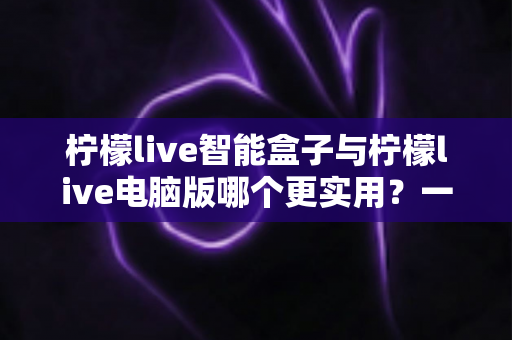 柠檬live智能盒子与柠檬live电脑版哪个更实用？一文看懂两大版本真实差异与最佳选择指南