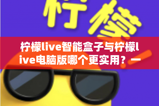 柠檬live智能盒子与柠檬live电脑版哪个更实用？一文看懂两大版本真实差异与最佳选择指南