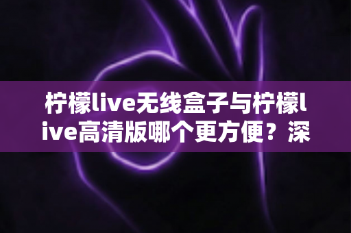 柠檬live无线盒子与柠檬live高清版哪个更方便？深度对比助你一次选对版本