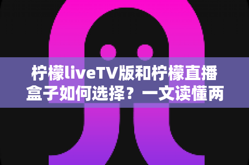 柠檬liveTV版和柠檬直播盒子如何选择？一文读懂两者差异，选对不踩坑