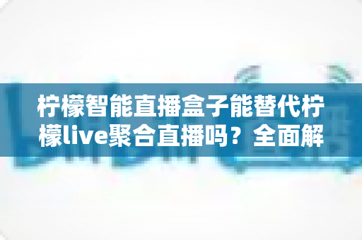 柠檬智能直播盒子能替代柠檬live聚合直播吗?全面解析功能差异与选择建议 柠檬智能直播盒子能替代柠檬live聚合直播吗?全面解析功能差异与选择建议