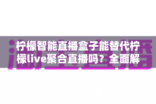 柠檬智能直播盒子能替代柠檬live聚合直播吗?全面解析功能差异与选择建议 柠檬智能直播盒子能替代柠檬live聚合直播吗?全面解析功能差异与选择建议