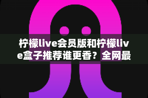柠檬live会员版和柠檬live盒子推荐谁更香?全网最全选购对比攻略与避坑指南 柠檬live会员版和柠檬live盒子推荐谁更香?全网最全选购对比攻略与避坑指南