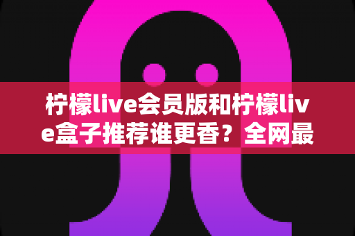 柠檬live会员版和柠檬live盒子推荐谁更香?全网最全选购对比攻略与避坑指南 柠檬live会员版和柠檬live盒子推荐谁更香?全网最全选购对比攻略与避坑指南