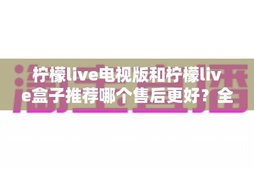 柠檬live电视版和柠檬live盒子推荐哪个售后更好?全方位深度对比助你避坑选优 柠檬live电视版和柠檬live盒子推荐哪个售后更好?全方位深度对比助你避坑选优