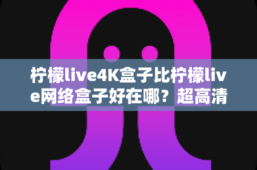 柠檬live4K盒子比柠檬live网络盒子好在哪？超高清观影体验升级全攻略