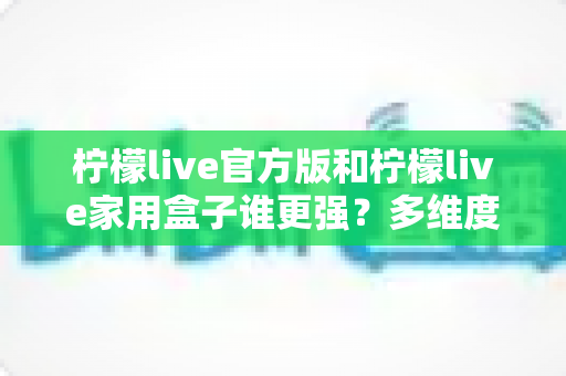 柠檬live官方版和柠檬live家用盒子谁更强？多维度深度对比助你明智选购