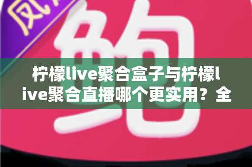 柠檬live聚合盒子与柠檬live聚合直播哪个更实用？全面对比解析帮你选对工具