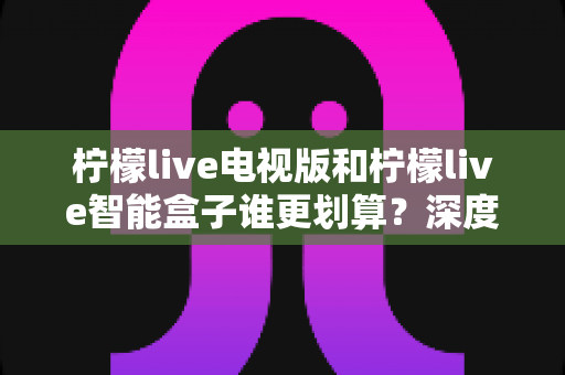 柠檬live电视版和柠檬live智能盒子谁更划算?深度对比价格、性能与体验,帮你选对不花冤枉钱 柠檬live电视版和柠檬live智能盒子谁更划算?深度对比价格、性能与体验,帮你选对不花冤枉钱