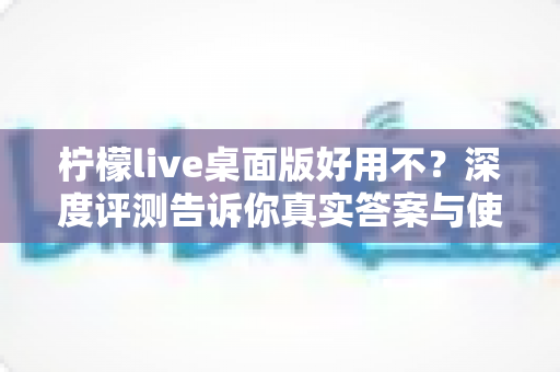 柠檬live桌面版好用不？深度评测告诉你真实答案与使用体验