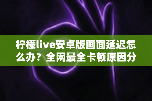 柠檬live安卓版画面延迟怎么办？全网最全卡顿原因分析与实用解决方案指南