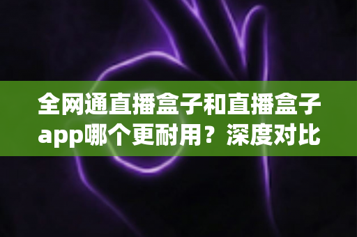 全网通直播盒子和直播盒子app哪个更耐用?深度对比分析助你做出明智选择 全网通直播盒子和直播盒子app哪个更耐用?深度对比分析助你做出明智选择