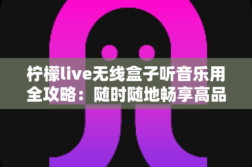 柠檬live无线盒子听音乐用全攻略：随时随地畅享高品质无线音乐体验的实用指南