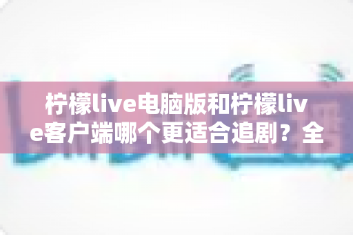 柠檬live电脑版和柠檬live客户端哪个更适合追剧？全面对比帮你选出最佳观影方案
