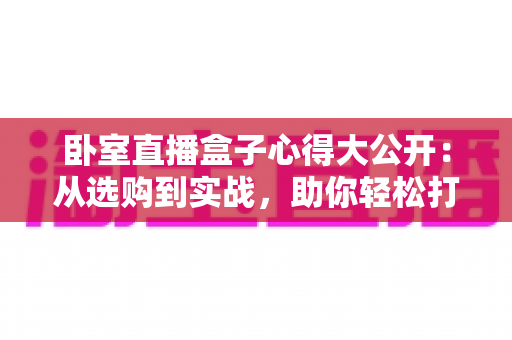 卧室直播盒子心得大公开:从选购到实战,助你轻松打造人气卧室直播间 卧室直播盒子心得大公开:从选购到实战,助你轻松打造人气卧室直播间