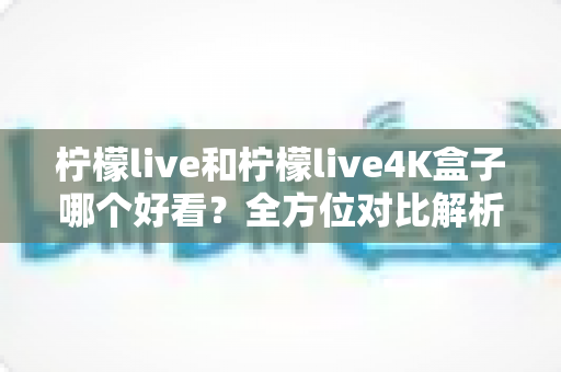 柠檬live和柠檬live4K盒子哪个好看？全方位对比解析，帮你找到最适合自己的观影方案