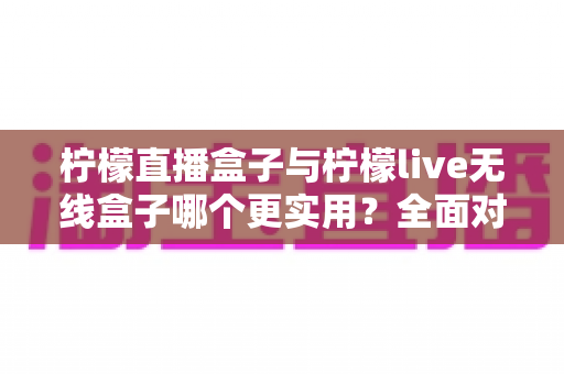 柠檬直播盒子与柠檬live无线盒子哪个更实用?全面对比评测帮你选对设备 柠檬直播盒子与柠檬live无线盒子哪个更实用?全面对比评测帮你选对设备