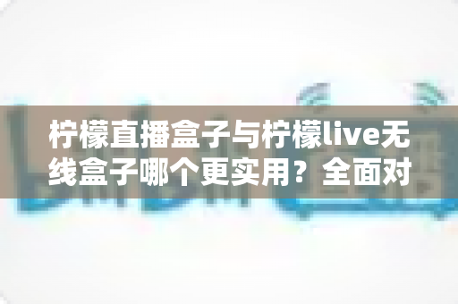柠檬直播盒子与柠檬live无线盒子哪个更实用?全面对比评测帮你选对设备 柠檬直播盒子与柠檬live无线盒子哪个更实用?全面对比评测帮你选对设备
