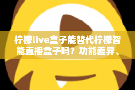 柠檬live盒子能替代柠檬智能直播盒子吗？功能差异、适用场景与选购全攻略