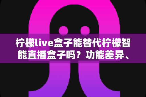 柠檬live盒子能替代柠檬智能直播盒子吗？功能差异、适用场景与选购全攻略