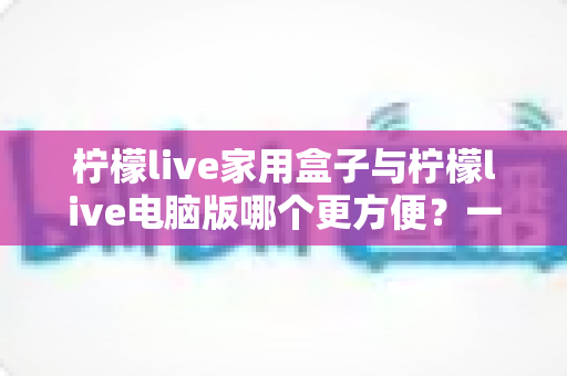 柠檬live家用盒子与柠檬live电脑版哪个更方便？一站式深度对比指南
