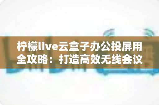 柠檬live云盒子办公投屏用全攻略:打造高效无线会议与智能大屏协作的实用指南 柠檬live云盒子办公投屏用全攻略:打造高效无线会议与智能大屏协作的实用指南