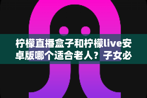 柠檬直播盒子和柠檬live安卓版哪个适合老人?子女必读的全面对比与选购指南 柠檬直播盒子和柠檬live安卓版哪个适合老人?子女必读的全面对比与选购指南
