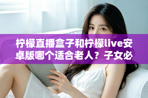 柠檬直播盒子和柠檬live安卓版哪个适合老人?子女必读的全面对比与选购指南 柠檬直播盒子和柠檬live安卓版哪个适合老人?子女必读的全面对比与选购指南