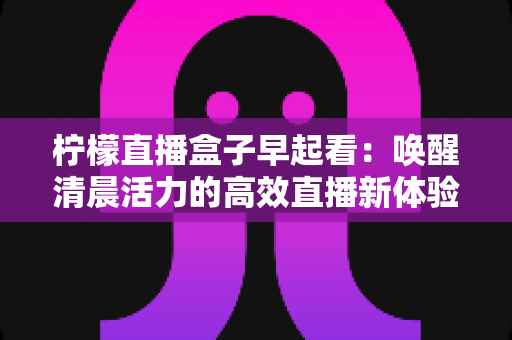 柠檬直播盒子早起看:唤醒清晨活力的高效直播新体验 柠檬直播盒子早起看:唤醒清晨活力的高效直播新体验