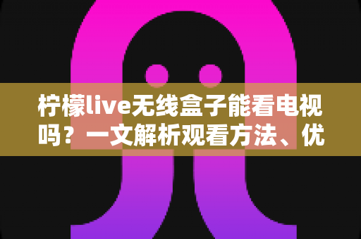 柠檬live无线盒子能看电视吗？一文解析观看方法、优势与注意事项