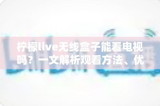 柠檬live无线盒子能看电视吗？一文解析观看方法、优势与注意事项
