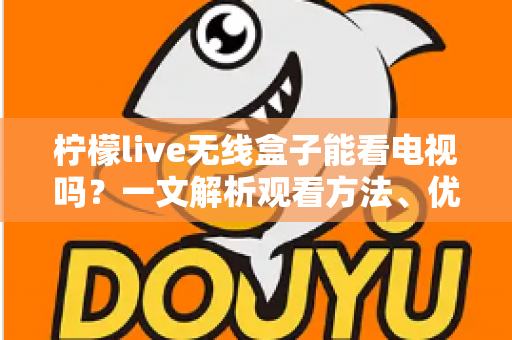 柠檬live无线盒子能看电视吗？一文解析观看方法、优势与注意事项