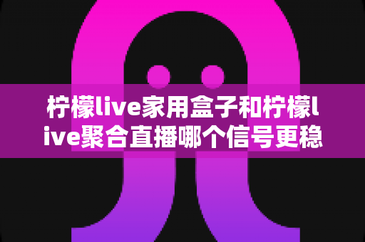 柠檬live家用盒子和柠檬live聚合直播哪个信号更稳定？全方位深度对比与选购指南