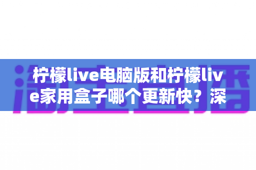 柠檬live电脑版和柠檬live家用盒子哪个更新快?深度对比解析助你做出明智选择 柠檬live电脑版和柠檬live家用盒子哪个更新快?深度对比解析助你做出明智选择