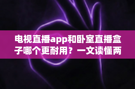 电视直播app和卧室直播盒子哪个更耐用？一文读懂两者寿命差异与选购建议
