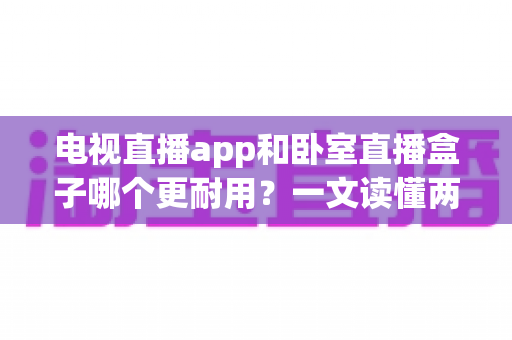 电视直播app和卧室直播盒子哪个更耐用？一文读懂两者寿命差异与选购建议