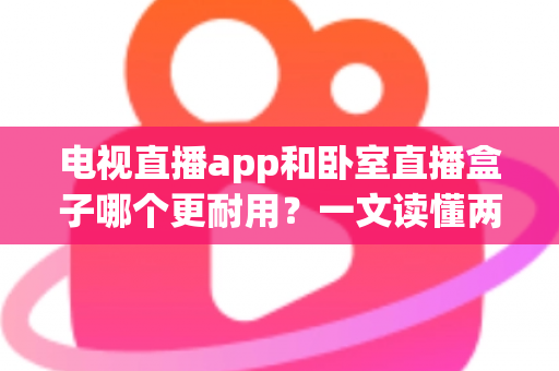 电视直播app和卧室直播盒子哪个更耐用？一文读懂两者寿命差异与选购建议