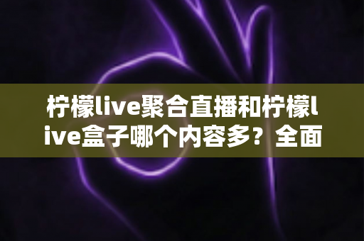 柠檬live聚合直播和柠檬live盒子哪个内容多？全面对比解析助你选出最佳观播方案