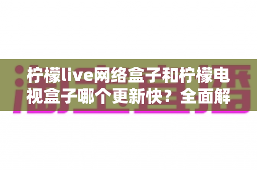 柠檬live网络盒子和柠檬电视盒子哪个更新快?全面解析两款盒子的更新速度与选购指南 柠檬live网络盒子和柠檬电视盒子哪个更新快?全面解析两款盒子的更新速度与选购指南